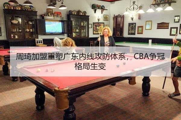 周琦加盟重塑广东内线攻防体系，CBA争冠格局生变